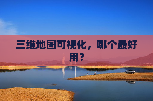 三维地图可视化，哪个最好用？